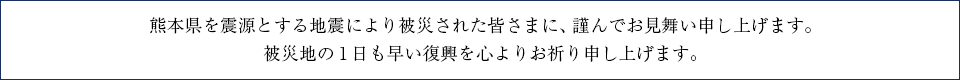 熊本県を震源とする地震により被災された皆様に、謹んでお見舞い申し上げます。被災地の1日も早い復興を心よりお祈り申し上げます