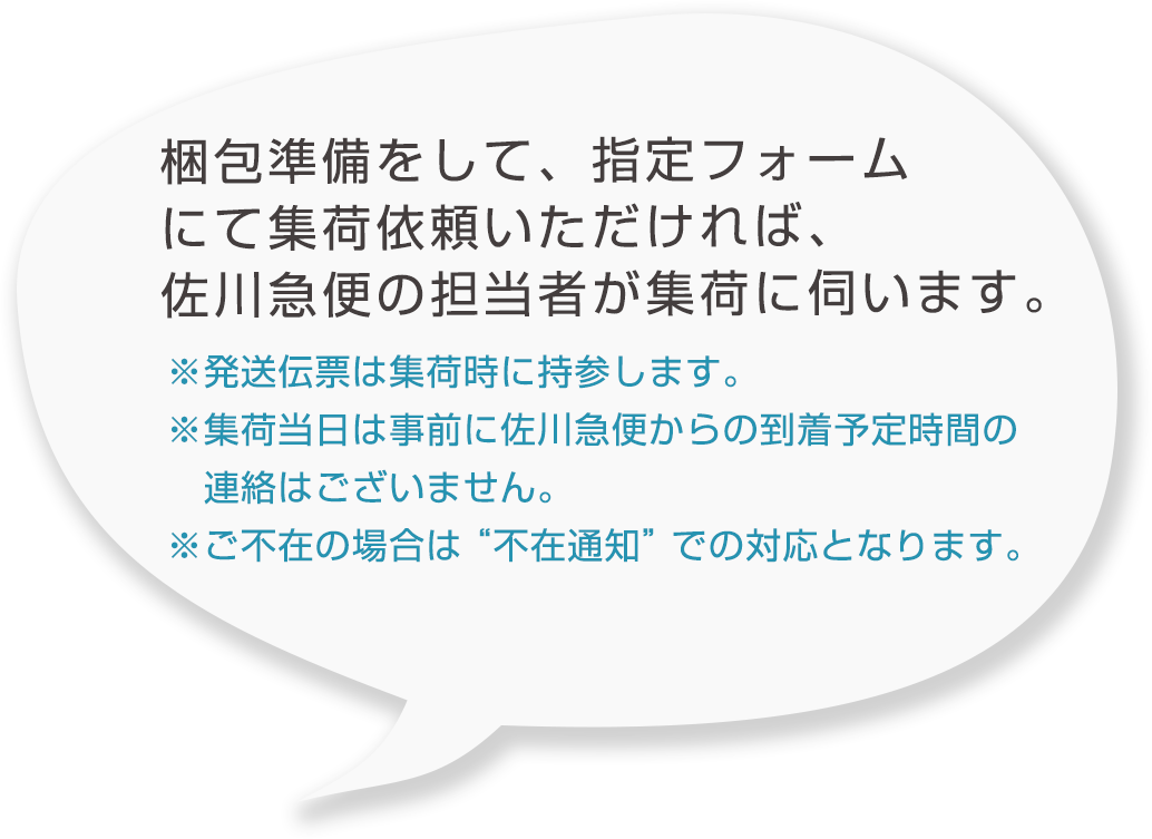 梱包準備をして、指定フォームにて集荷依頼いただければ、佐川急便の担当者が集荷に伺います。※発送伝票は集荷時に持参します。※集荷当日は事前に佐川急便からの到着予定時間の連絡はございません。※ご不在の場合は“不在通知”での対応となります。