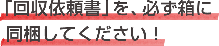 「回収依頼書」を、必ず箱に同梱してください！