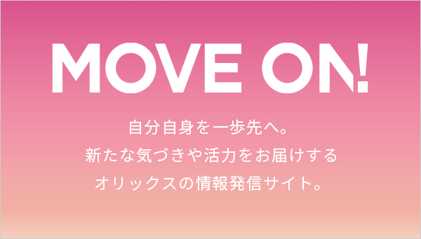 MOVE ON!自分自身を一歩先へ。 新たな気づきや活力をお届けするオリックスの情報発信サイト。