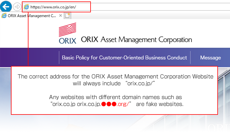 The correct address for the ORIX Asset Management website will always include “orix.co.jp/”. Any websites with different domain names such as “orix.co.jp. ●●●.org/” are fake websites.