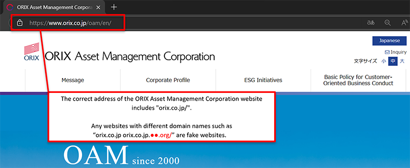 The correct address for the ORIX Asset Management website will always include “orix.co.jp/”. Any websites with different domain names such as “orix.co.jp. ●●●.org/” are fake websites.